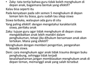 • Zaky: tata tertip bahwa guru tidak boleh menghukum di
   depan anak, bagaimana bentuk yang efektif?
Kalau bisa seperti itu
Pada kenyataan pada sdn semen 5 menghukum di depan
   teman lain itu biasa, guru sudah tau sikap siswa
Siswa terbuka, walaupun ada guru di situ
Yang paling efektif: dengan mengetahui karakteristik
   siswa, perilaku anak
Zaky: tujuan guru agar tidak menghukum di depan siswa
   mengakibatkan anak lebih mandiri dalam
   penghukuman, tetapi jika dihukum bersamaan anak akan
   tertekan. Mana yang efektif?
Menghukum dengan memberi pengertian, pengarahan
   kepada siswa.
Deni: cara menghukum agar anak tidak trauma dengan buku
   penghubung, sehingga tidak terjadi
   kesalahpahaman.jangan membiasakan menghukum anak di
   depan teman, memanggil anak yang salah tersebut
 