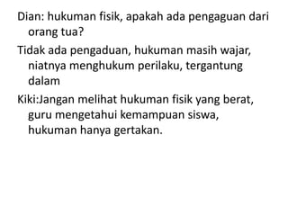 Dian: hukuman fisik, apakah ada pengaguan dari
  orang tua?
Tidak ada pengaduan, hukuman masih wajar,
  niatnya menghukum perilaku, tergantung
  dalam
Kiki:Jangan melihat hukuman fisik yang berat,
  guru mengetahui kemampuan siswa,
  hukuman hanya gertakan.
 