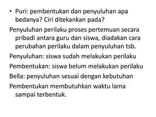 • Puri: pembentukan dan penyuluhan apa
  bedanya? Ciri ditekankan pada?
Penyuluhan perilaku proses pertemuan secara
  pribadi antara guru dan siswa, diadakan cara
  perubahan perilaku dalam penyuluhan tsb.
Penyuluhan: siswa sudah melakukan perilaku
Pembentukan: siswa belum melakukan perilaku
Bella: penyuluhan sesuai dengan kebutuhan
Pembentukan membutuhkan waktu lama
  sampai terbentuk.
 