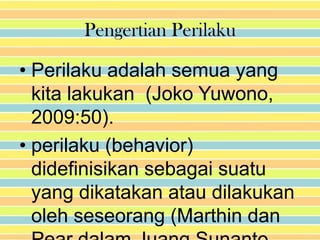 Pengertian Perilaku

• Perilaku adalah semua yang
  kita lakukan (Joko Yuwono,
  2009:50).
• perilaku (behavior)
  didefinisikan sebagai suatu
  yang dikatakan atau dilakukan
  oleh seseorang (Marthin dan
 