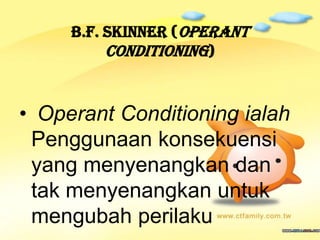B.F. Skinner (Operant
          Conditioning)


• Operant Conditioning ialah
 Penggunaan konsekuensi
 yang menyenangkan dan
 tak menyenangkan untuk
 mengubah perilaku
 