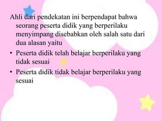 Ahli dari pendekatan ini berpendapat bahwa
  seorang peserta didik yang berperilaku
  menyimpang disebabkan oleh salah satu dari
  dua alasan yaitu
• Peserta didik telah belajar berperilaku yang
  tidak sesuai
• Peserta didik tidak belajar berperilaku yang
  sesuai
 