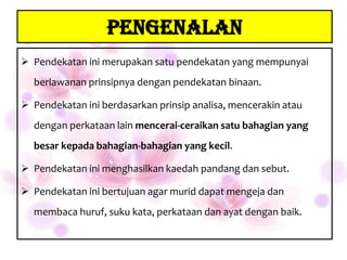 PENGENALAN
 Pendekatan ini merupakan satu pendekatan yang mempunyai
  berlawanan prinsipnya dengan pendekatan binaan.

 Pendekatan ini berdasarkan prinsip analisa, mencerakin atau
  dengan perkataan lain mencerai-ceraikan satu bahagian yang
  besar kepada bahagian-bahagian yang kecil.

 Pendekatan ini menghasilkan kaedah pandang dan sebut.

 Pendekatan ini bertujuan agar murid dapat mengeja dan
  membaca huruf, suku kata, perkataan dan ayat dengan baik.
 