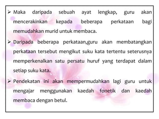  Maka    daripada    sebuah    ayat    lengkap,   guru     akan
  mencerakinkan       kepada    beberapa     perkataan      bagi
  memudahkan murid untuk membaca.

 Daripada beberapa perkataan,guru akan membatangkan
  perkataan tersebut mengikut suku kata tertentu seterusnya
  memperkenalkan satu persatu huruf yang terdapat dalam
  setiap suku kata.

 Pendekatan ini akan mempermudahkan lagi guru untuk
  mengajar    menggunakan      kaedah   fonetik    dan    kaedah
  membaca dengan betul.
 