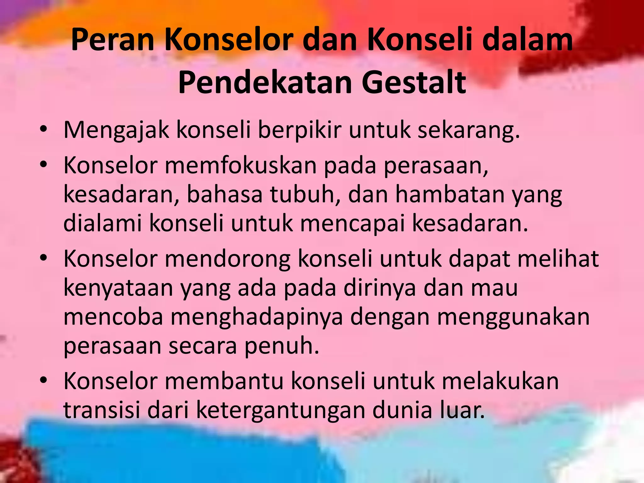 Peran Konselor dan Konseli dalam
Pendekatan Gestalt
• Mengajak konseli berpikir untuk sekarang.
• Konselor memfokuskan pada perasaan,
kesadaran, bahasa tubuh, dan hambatan yang
dialami konseli untuk mencapai kesadaran.
• Konselor mendorong konseli untuk dapat melihat
kenyataan yang ada pada dirinya dan mau
mencoba menghadapinya dengan menggunakan
perasaan secara penuh.
• Konselor membantu konseli untuk melakukan
transisi dari ketergantungan dunia luar.
 