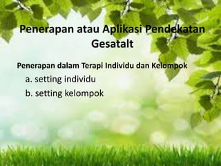 Penerapan atau Aplikasi Pendekatan
Gesatalt
Penerapan dalam Terapi Individu dan Kelompok
a. setting individu
b. setting kelompok
 