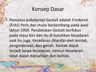 Konsep Dasar
• Pencetus psikoterapi Gestalt adalah Frederick
(Fritz) Perls dan mulai berkembang pada awal
tahun 1950. Pendekatan Gestalt berfokus
pada masa kini dan itu di butuhkan kesadaran
saat itu juga. Kesadaran ditandai oleh kontak,
penginderaan, dan gairah. Kontak dapat
terjadi tanpa kesadaran, namun kesadaran
tidak dapat dipisahkan dari kontak.
 