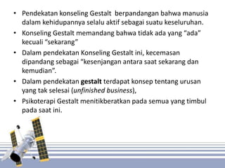 • Pendekatan konseling Gestalt berpandangan bahwa manusia
dalam kehidupannya selalu aktif sebagai suatu keseluruhan.
• Konseling Gestalt memandang bahwa tidak ada yang “ada”
kecuali “sekarang”
• Dalam pendekatan Konseling Gestalt ini, kecemasan
dipandang sebagai “kesenjangan antara saat sekarang dan
kemudian”.
• Dalam pendekatan gestalt terdapat konsep tentang urusan
yang tak selesai (unfinished business),
• Psikoterapi Gestalt menitikberatkan pada semua yang timbul
pada saat ini.
 