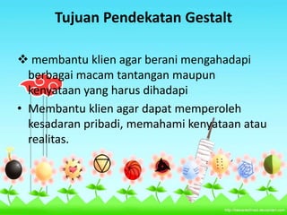 Tujuan Pendekatan Gestalt
 membantu klien agar berani mengahadapi
berbagai macam tantangan maupun
kenyataan yang harus dihadapi
• Membantu klien agar dapat memperoleh
kesadaran pribadi, memahami kenyataan atau
realitas.
 
