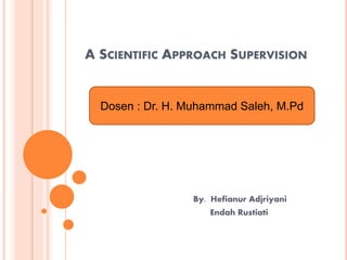 A SCIENTIFIC APPROACH SUPERVISION
By. Hefianur Adjriyani
Endah Rustiati
Dosen : Dr. H. Muhammad Saleh, M.Pd
 