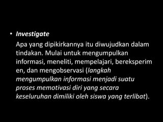 • Investigate
Apa yang dipikirkannya itu diwujudkan dalam
tindakan. Mulai untuk mengumpulkan
informasi, meneliti, mempelajari, bereksperim
en, dan mengobservasi (langkah
mengumpulkan informasi menjadi suatu
proses memotivasi diri yang secara
keseluruhan dimiliki oleh siswa yang terlibat).
 