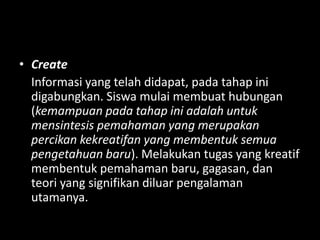 • Create
Informasi yang telah didapat, pada tahap ini
digabungkan. Siswa mulai membuat hubungan
(kemampuan pada tahap ini adalah untuk
mensintesis pemahaman yang merupakan
percikan kekreatifan yang membentuk semua
pengetahuan baru). Melakukan tugas yang kreatif
membentuk pemahaman baru, gagasan, dan
teori yang signifikan diluar pengalaman
utamanya.
 