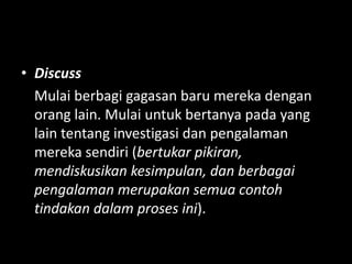 • Discuss
Mulai berbagi gagasan baru mereka dengan
orang lain. Mulai untuk bertanya pada yang
lain tentang investigasi dan pengalaman
mereka sendiri (bertukar pikiran,
mendiskusikan kesimpulan, dan berbagai
pengalaman merupakan semua contoh
tindakan dalam proses ini).
 