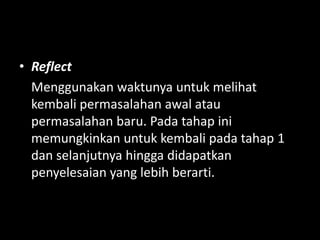• Reflect
Menggunakan waktunya untuk melihat
kembali permasalahan awal atau
permasalahan baru. Pada tahap ini
memungkinkan untuk kembali pada tahap 1
dan selanjutnya hingga didapatkan
penyelesaian yang lebih berarti.
 