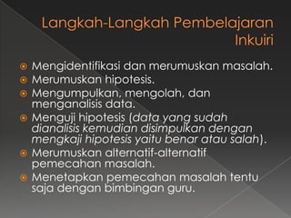  Mengidentifikasi dan merumuskan masalah.
 Merumuskan hipotesis.
 Mengumpulkan, mengolah, dan
menganalisis data.
 Menguji hipotesis (data yang sudah
dianalisis kemudian disimpulkan dengan
mengkaji hipotesis yaitu benar atau salah).
 Merumuskan alternatif-alternatif
pemecahan masalah.
 Menetapkan pemecahan masalah tentu
saja dengan bimbingan guru.
 