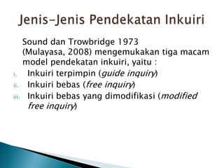 Sound dan Trowbridge 1973
(Mulayasa, 2008) mengemukakan tiga macam
model pendekatan inkuiri, yaitu :
i. Inkuiri terpimpin (guide inquiry)
ii. Inkuiri bebas (free inquiry)
iii. Inkuiri bebas yang dimodifikasi (modified
free inquiry)
 