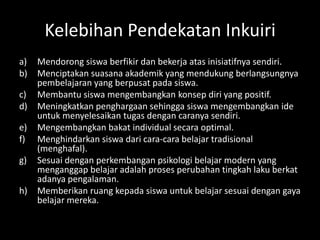 Kelebihan Pendekatan Inkuiri
a) Mendorong siswa berfikir dan bekerja atas inisiatifnya sendiri.
b) Menciptakan suasana akademik yang mendukung berlangsungnya
pembelajaran yang berpusat pada siswa.
c) Membantu siswa mengembangkan konsep diri yang positif.
d) Meningkatkan penghargaan sehingga siswa mengembangkan ide
untuk menyelesaikan tugas dengan caranya sendiri.
e) Mengembangkan bakat individual secara optimal.
f) Menghindarkan siswa dari cara-cara belajar tradisional
(menghafal).
g) Sesuai dengan perkembangan psikologi belajar modern yang
menganggap belajar adalah proses perubahan tingkah laku berkat
adanya pengalaman.
h) Memberikan ruang kepada siswa untuk belajar sesuai dengan gaya
belajar mereka.
 