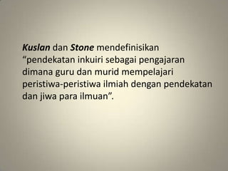Kuslan dan Stone mendefinisikan
“pendekatan inkuiri sebagai pengajaran
dimana guru dan murid mempelajari
peristiwa-peristiwa ilmiah dengan pendekatan
dan jiwa para ilmuan”.
 
