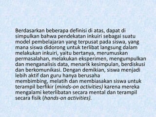 Berdasarkan beberapa definisi di atas, dapat di
simpulkan bahwa pendekatan inkuiri sebagai suatu
model pembelajaran yang terpusat pada siswa, yang
mana siswa didorong untuk terlibat langsung dalam
melakukan inkuiri, yaitu bertanya, merumuskan
permasalahan, melakukan eksperimen, mengumpulkan
dan menganalisis data, menarik kesimpulan, berdiskusi
dan berkomunikasi. Dengan demikian, siswa menjadi
lebih aktif dan guru hanya berusaha
membimbing, melatih dan membiasakan siswa untuk
terampil berfikir (minds-on activities) karena mereka
mengalami keterlibatan secara mental dan terampil
secara fisik (hands-on activities).
 