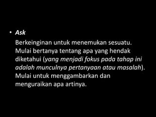 • Ask
Berkeinginan untuk menemukan sesuatu.
Mulai bertanya tentang apa yang hendak
diketahui (yang menjadi fokus pada tahap ini
adalah munculnya pertanyaan atau masalah).
Mulai untuk menggambarkan dan
menguraikan apa artinya.
 
