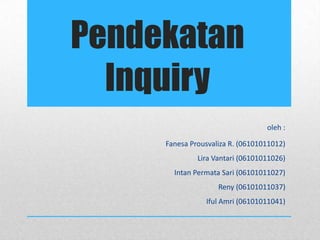 Pendekatan
  Inquiry
                                  oleh :

     Fanesa Prousvaliza R. (06101011012)
              Lira Vantari (06101011026)
       Intan Permata Sari (06101011027)
                    Reny (06101011037)
                Iful Amri (06101011041)
 