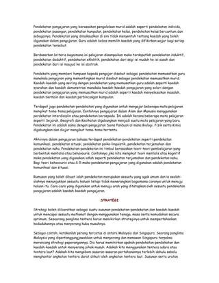 Pendekatan pengajaran yang berasaskan pengelolaan murid adalah seperti pendekatan individu,
pendekatan pasangan, pendekatan kumpulan, pendekatan kelas, pendekatan kelas bercantum dan
sebagainya. Pendekatan yang dimaksudkan di sini tidak menyentuh tentang kaedah yang boleh
digunakan dalam pengajaran. Guru adalah bebas memilih kaedah yang difikirkan wajar bagi setiap
pendekatan tersebut.
Berdasarkan kriteria bagaimana isi pelajaran disampaikan maka terdapatlah pendekatan induktif,
pendekatan deduktif, pendekatan eklektik, pendekatan dari segi isi mudah ke isi susah dan
pendekatan dari isi maujud ke isi abstrak.
Pendekatn yang memberi tumpuan kepada pengajar disebut sebagai pendekatan memusatkan guru
manakala pengajran yang mementingkan murid disebut sebagai pendekatan memusatkan murid.
Kaedah-kaedah yang seiring dengan pendekatan yang memusatkan guru adalah seperti kaedah
syarahan dan kaedah demonstrasi manakala kaedah-kaedah pengajaran yang selari dengan
pendekatan pengajaran yang memusatkan murid adalah seperti kaedah menyelesaikan masalah,
kaedah bermain dan kaedah perbincangan kumpulan.
Terdapat juga pendekatan-pendekatan yang digunakan untuk mengajar beberapa mata pelajaran
mengikut tema-tema pelajaran. Contohnya pengajaran dalam Alam dan Manusia menggunakan
perdekatan interdisiplin atau pendekatan bersepadu. Ini adalah kerana beberapa mata pelajaran
seperti Sejarah, Geografi dan Kesihatan digabungkan menjadi suatu mata pelajaran yang baru.
Pendekatan ini adalah sama dengan pengajaran Sains Panduan di mana Biologi, Fizik serta Kimia
digabungkan dan diajar mengikut tema-tema tertentu.
Akhirnya dalam pengajaran bahasa terdapat pendekatan-pendekatan seperti pendekatan
komunikasi, pendekatan situasi, pendekatan psiko-linguistik, pendekatan terjemahan dan
pendekatan nahu. Pendekatan-pendekatan ini timbul berasaskan teori-teori pembelajaran yang
berbentuk mentalis atau behavouris. Contohnya jika kita mengikut teori mentalis atau kognitif
maka pendekatan yang digunakan adlah seperti pendekatan terjemahan dan pendekatan nahu.
Bagi teori behavouris atau S-R maka pendekatan pengajaran yang digunakan adalah pendekatan
komunikasi dan situasi.
Rumusan yang boleh dibuat ialah pendekatan merupakan sesuatu yang agak umum dan ia seolah-
olahnya menunjukkan sesuatu haluan tetapi tidak menerangkan bagaimana caranya untuk menuju
haluan itu. Cara-cara yang digunakan untuk menuju arah yang ditetapkan oleh sesuatu pendekatan
pengajaran adalah kaedah-kaedah pengajaran.
STRATEGI
Strategi boleh diibaratkan sebagai suatu susunan pendekatan-pendekatan dan kaedah-kaedah
untuk mencapai sesuatu matlamat dengan menggunakan tenaga, masa serta kemudahan secara
optimum. Seseorang panglima tentera harus memikirkan strateginya untuk mempertahankan
kedudukannya atau menyerang kubu musuhnya.
Sebagai contoh, katakanlah perang tercetus di antara Malaysia dan Singapura. Seorang panglima
Malaysia yang dipertanggungjawabkan untuk menyerang dan menawan Singapura terpaksa
merancang strategi peperangannya. Dia harus memikirkan apakah pendekatan-pendekatan dan
kaedah-kaedah untuk menyerang pihak musuh. Adakah kita menggunakan tentera udara atau
tentera laut? Adakah kita mengebom sasaran-sasaran pertahanannya terlebih dahulu sebelu
menghantar angkatan tentera darat diikuti oleh angkatan tentera laut. Susunan serta urutan
 