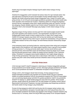 kaedah yang dirancangkan mengikut kekangan logistik adalah disebut sebagai strategi
peperangan.
Andaikan kita menggunakan contoh memasak ikan semula. Kalau kita ingin memasak seekor ikan
yang agak besar (5 kilogram) kita perlu merancangkan strategi memasak supaya kita dapat
kepuasan dan faedah yang paling banyak dengan menggunakan masa, tenaga erta sember yang
paling minimum. Di sini kita perlu merancangkan pendekatan-pendekatan dan kaedah-kaedah yang
boleh digunakan untuk memasak ikan tersebut. Umpamanya adalah kita menggoreng kepalanya,
merebus ekornya, memanggang tulang diikuti dengan mendidihnya dalam sup, menjerut telurnya
dan sebagainya. Kaedah manakah yang kita buat terlebih dahulu? Pendekatan timur atau barat
yang patut diikuti untuk memasak? Rancangan yang lengkap ini boleh disebut sebagai strategi
memasak.
Bagaimana dengan strategi memburu harimau pula? Kita telah membincangkan kaedah-kaedah
yang boleh digunakan untuk memburu harimau. Jadi bagaimanakah rancangan kita untuk
menggabungkan kaedah-kaedah tersebut seupaya harimau itu dapat diburu dengan mudah.
Adakah kita memagar kawasan yang didiami oleh harimau dan menahan jerat pada kawasan-
kawasan tertentu. Apabila harimau telah terjerat, barulah kita menembaknya. Atau perlukah kita
menghadkan makanan harimau untuk melapar dan meletihkannya kemudian membunuhnya dengan
lebing.
Untuk memenangi sesuatu pertanding badminton, seseorang pemain bukan sahaja perlu menguasai
segala kaedah untuk menghantar bola tangkis kepada lawannya tetapi a juga perlu merancangkan
strategi permainan itu. Strategi permainan adalah seperti bermain secara defence pada
pemainan pertama untuk meletihkan musuh dan kemudiannya menyerang dengan secara smash
yang kencang pada pemainan kedua. Adakah dia sengaja bermain sebanyak 3 atau 2 pemainan
sahaja. Jika pemain itu menguasai semua kaedah menghantar bole tangkis dengan sempurna
tetapi strategi permainannya tidak sesuai mana ia akan ditawan. Oleh sebab itu, ada kalanya
pasukan yang mahir dalam semua kaedah permainan dikalahkan sebab strategi permainan tidak
sesuai.
STRATEGI PENGAJARAN
Untuk mencapai objektif-objektif pengajaran, seseorang guru biasanya menggunakan gabungan
berapa pendekatan serta kaedah mengajar tertentu. Rancangan gabungan pendekatan dan kaedah
serta turutan pendekatan dan kaedah itu dilaksanakan merupakan strategi pengajaran.
Sebagai contoh, untuk mengajar sebuah kelas berenang, strategi pengajaran harus
mempertimbangkan pendekatan yang digunakan serta kaedah-kaedah yang perlu digunakan.
Adakah kita gunakan pendekatan individu atau pendekatan kumpulan kecil? Bila kita menerangkan
cara-cara berenang kepada pelajar patutkah kita gunakan pendekatan induktif atau pendekatan
deduktif? Di samping itu, apakah kaedah pengajaran yang boleh kita gunakan. Antara kaedah
syarahan, kaedah demostrasi dan kaedah latih tubi yang manakah kita gunakan terlebih dahulu?
Bagaimanakah kombinasinya? Ringkasnya rancangan yang lengkap yang mengandungi pendekatan
dan kaedah adalah strategi mengajar yang dimaksudkan.
Peranan strategi pengajaran adalah lebih penting lagi jika kita mengajar pelajar-pelajar yang
berbeza dari segi kebolehan, pencapaian, kecenderungan serta minat yang berbeza-beza. Kita
perlu rancangkan pendekatan dan kaedah yang digunakan untuk mengajar kumpulan-kumpulan yang
berbeza-beza itu. Contohnya, dalam bilik darjah KBSR yang biasanya terdiri daripada kumpulan
 