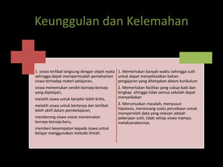 Keunggulan dan Kelemahan 
1. siswa terlibat langsung dengan objek nyata 
sehingga dapat mempermudah pemahaman 
siswa terhadap materi pelajaran, 
siswa menemukan sendiri konsep-konsep 
yang dipelajari, 
melatih siswa untuk berpikir lebih kritis, 
melatih siswa untuk bertanya dan terlibat 
lebih aktif dalam pembelajaran, 
mendorong siswa untuk menemukan 
konsep-konsep baru, 
memberi kesempatan kepada siswa untuk 
belajar menggunakan metode ilmiah. 
1. Memerlukan banyak waktu sehingga sulit 
untuk dapat menyelesaikan bahan 
pengajaran yang ditetapkan dalam kurikulum 
2. Memerlukan fasilitas yang cukup baik dan 
lengkap ehingga tidak semua sekolah dapat 
menyediakan 
3. Merumuskan masalah, menyusun 
hipotesis, merancang suatu percobaan untuk 
memperoleh data yang relevan adalah 
pekerjaan sulit, tidak setiap siswa mampu 
melaksanakannya. 
 