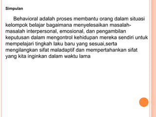 Simpulan
Behavioral adalah proses membantu orang dalam situasi
kelompok belajar bagaimana menyelesaikan masalah-
masalah interpersonal, emosional, dan pengambilan
keputusan dalam mengontrol kehidupan mereka sendiri untuk
mempelajari tingkah laku baru yang sesuai,serta
mengilangkan sifat maladaptif dan mempertahankan sifat
yang kita inginkan dalam waktu lama
 
