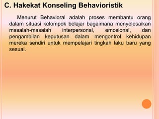 C. Hakekat Konseling Behavioristik
Menurut Behavioral adalah proses membantu orang
dalam situasi kelompok belajar bagaimana menyelesaikan
masalah-masalah interpersonal, emosional, dan
pengambilan keputusan dalam mengontrol kehidupan
mereka sendiri untuk mempelajari tingkah laku baru yang
sesuai.
 