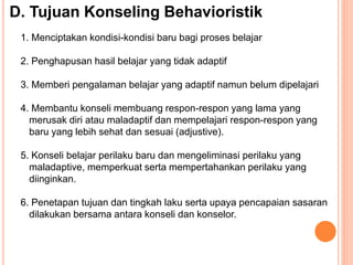 D. Tujuan Konseling Behavioristik
1. Menciptakan kondisi-kondisi baru bagi proses belajar
2. Penghapusan hasil belajar yang tidak adaptif
3. Memberi pengalaman belajar yang adaptif namun belum dipelajari
4. Membantu konseli membuang respon-respon yang lama yang
merusak diri atau maladaptif dan mempelajari respon-respon yang
baru yang lebih sehat dan sesuai (adjustive).
5. Konseli belajar perilaku baru dan mengeliminasi perilaku yang
maladaptive, memperkuat serta mempertahankan perilaku yang
diinginkan.
6. Penetapan tujuan dan tingkah laku serta upaya pencapaian sasaran
dilakukan bersama antara konseli dan konselor.
 