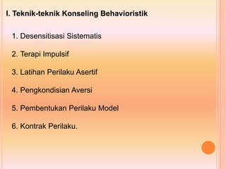 I. Teknik-teknik Konseling Behavioristik
1. Desensitisasi Sistematis
2. Terapi Impulsif
3. Latihan Perilaku Asertif
4. Pengkondisian Aversi
5. Pembentukan Perilaku Model
6. Kontrak Perilaku.
 