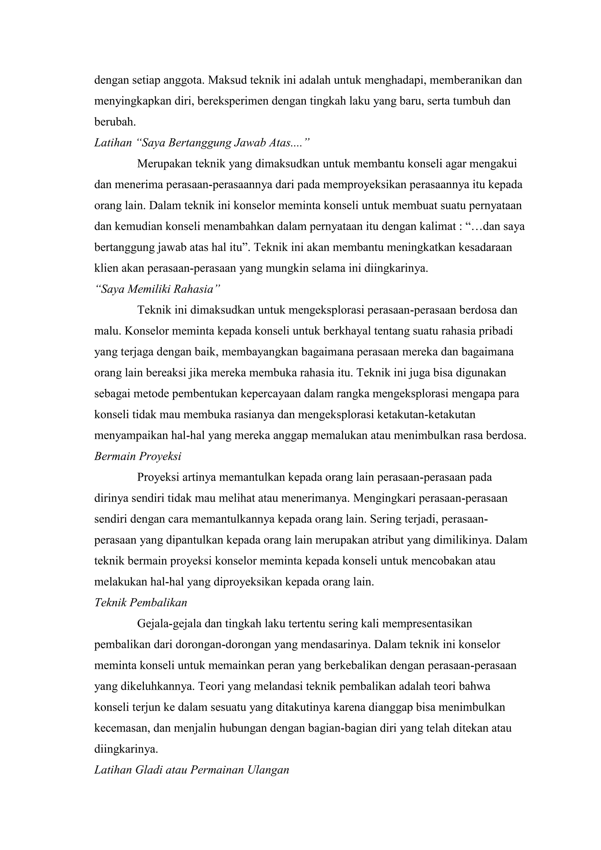 dengan setiap anggota. Maksud teknik ini adalah untuk menghadapi, memberanikan dan
menyingkapkan diri, bereksperimen dengan tingkah laku yang baru, serta tumbuh dan
berubah.
Latihan “Saya Bertanggung Jawab Atas....”
Merupakan teknik yang dimaksudkan untuk membantu konseli agar mengakui
dan menerima perasaan-perasaannya dari pada memproyeksikan perasaannya itu kepada
orang lain. Dalam teknik ini konselor meminta konseli untuk membuat suatu pernyataan
dan kemudian konseli menambahkan dalam pernyataan itu dengan kalimat : “…dan saya
bertanggung jawab atas hal itu”. Teknik ini akan membantu meningkatkan kesadaraan
klien akan perasaan-perasaan yang mungkin selama ini diingkarinya.
“Saya Memiliki Rahasia”
Teknik ini dimaksudkan untuk mengeksplorasi perasaan-perasaan berdosa dan
malu. Konselor meminta kepada konseli untuk berkhayal tentang suatu rahasia pribadi
yang terjaga dengan baik, membayangkan bagaimana perasaan mereka dan bagaimana
orang lain bereaksi jika mereka membuka rahasia itu. Teknik ini juga bisa digunakan
sebagai metode pembentukan kepercayaan dalam rangka mengeksplorasi mengapa para
konseli tidak mau membuka rasianya dan mengeksplorasi ketakutan-ketakutan
menyampaikan hal-hal yang mereka anggap memalukan atau menimbulkan rasa berdosa.
Bermain Proyeksi
Proyeksi artinya memantulkan kepada orang lain perasaan-perasaan pada
dirinya sendiri tidak mau melihat atau menerimanya. Mengingkari perasaan-perasaan
sendiri dengan cara memantulkannya kepada orang lain. Sering terjadi, perasaan-
perasaan yang dipantulkan kepada orang lain merupakan atribut yang dimilikinya. Dalam
teknik bermain proyeksi konselor meminta kepada konseli untuk mencobakan atau
melakukan hal-hal yang diproyeksikan kepada orang lain.
Teknik Pembalikan
Gejala-gejala dan tingkah laku tertentu sering kali mempresentasikan
pembalikan dari dorongan-dorongan yang mendasarinya. Dalam teknik ini konselor
meminta konseli untuk memainkan peran yang berkebalikan dengan perasaan-perasaan
yang dikeluhkannya. Teori yang melandasi teknik pembalikan adalah teori bahwa
konseli terjun ke dalam sesuatu yang ditakutinya karena dianggap bisa menimbulkan
kecemasan, dan menjalin hubungan dengan bagian-bagian diri yang telah ditekan atau
diingkarinya.
Latihan Gladi atau Permainan Ulangan
 