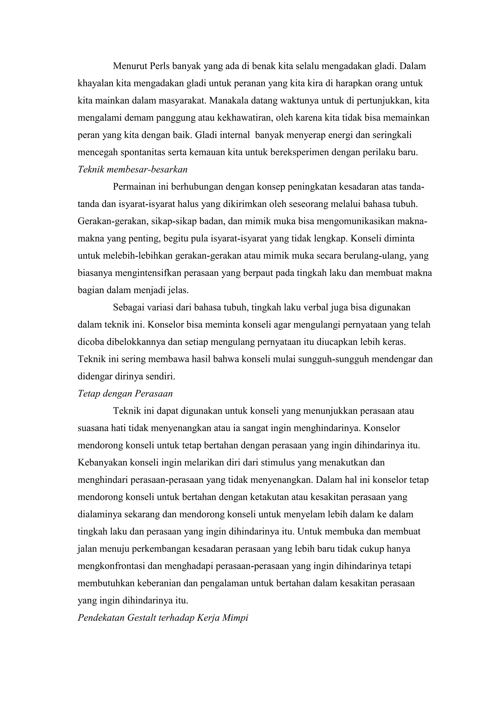 Menurut Perls banyak yang ada di benak kita selalu mengadakan gladi. Dalam
khayalan kita mengadakan gladi untuk peranan yang kita kira di harapkan orang untuk
kita mainkan dalam masyarakat. Manakala datang waktunya untuk di pertunjukkan, kita
mengalami demam panggung atau kekhawatiran, oleh karena kita tidak bisa memainkan
peran yang kita dengan baik. Gladi internal banyak menyerap energi dan seringkali
mencegah spontanitas serta kemauan kita untuk bereksperimen dengan perilaku baru.
Teknik membesar-besarkan
Permainan ini berhubungan dengan konsep peningkatan kesadaran atas tanda-
tanda dan isyarat-isyarat halus yang dikirimkan oleh seseorang melalui bahasa tubuh.
Gerakan-gerakan, sikap-sikap badan, dan mimik muka bisa mengomunikasikan makna-
makna yang penting, begitu pula isyarat-isyarat yang tidak lengkap. Konseli diminta
untuk melebih-lebihkan gerakan-gerakan atau mimik muka secara berulang-ulang, yang
biasanya mengintensifkan perasaan yang berpaut pada tingkah laku dan membuat makna
bagian dalam menjadi jelas.
Sebagai variasi dari bahasa tubuh, tingkah laku verbal juga bisa digunakan
dalam teknik ini. Konselor bisa meminta konseli agar mengulangi pernyataan yang telah
dicoba dibelokkannya dan setiap mengulang pernyataan itu diucapkan lebih keras.
Teknik ini sering membawa hasil bahwa konseli mulai sungguh-sungguh mendengar dan
didengar dirinya sendiri.
Tetap dengan Perasaan
Teknik ini dapat digunakan untuk konseli yang menunjukkan perasaan atau
suasana hati tidak menyenangkan atau ia sangat ingin menghindarinya. Konselor
mendorong konseli untuk tetap bertahan dengan perasaan yang ingin dihindarinya itu.
Kebanyakan konseli ingin melarikan diri dari stimulus yang menakutkan dan
menghindari perasaan-perasaan yang tidak menyenangkan. Dalam hal ini konselor tetap
mendorong konseli untuk bertahan dengan ketakutan atau kesakitan perasaan yang
dialaminya sekarang dan mendorong konseli untuk menyelam lebih dalam ke dalam
tingkah laku dan perasaan yang ingin dihindarinya itu. Untuk membuka dan membuat
jalan menuju perkembangan kesadaran perasaan yang lebih baru tidak cukup hanya
mengkonfrontasi dan menghadapi perasaan-perasaan yang ingin dihindarinya tetapi
membutuhkan keberanian dan pengalaman untuk bertahan dalam kesakitan perasaan
yang ingin dihindarinya itu.
Pendekatan Gestalt terhadap Kerja Mimpi
 