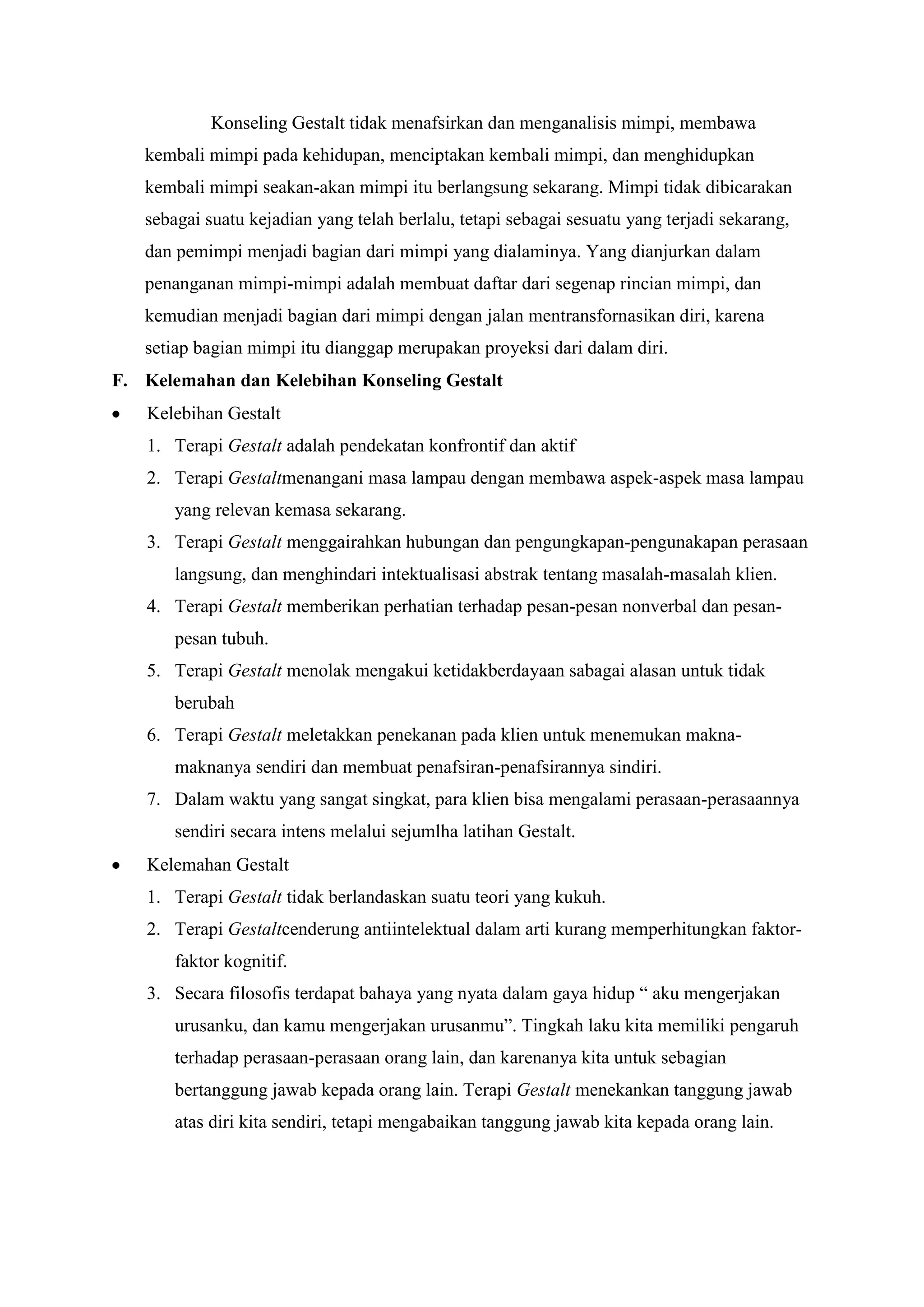 Konseling Gestalt tidak menafsirkan dan menganalisis mimpi, membawa
kembali mimpi pada kehidupan, menciptakan kembali mimpi, dan menghidupkan
kembali mimpi seakan-akan mimpi itu berlangsung sekarang. Mimpi tidak dibicarakan
sebagai suatu kejadian yang telah berlalu, tetapi sebagai sesuatu yang terjadi sekarang,
dan pemimpi menjadi bagian dari mimpi yang dialaminya. Yang dianjurkan dalam
penanganan mimpi-mimpi adalah membuat daftar dari segenap rincian mimpi, dan
kemudian menjadi bagian dari mimpi dengan jalan mentransfornasikan diri, karena
setiap bagian mimpi itu dianggap merupakan proyeksi dari dalam diri.
F. Kelemahan dan Kelebihan Konseling Gestalt
Kelebihan Gestalt
1. Terapi Gestalt adalah pendekatan konfrontif dan aktif
2. Terapi Gestaltmenangani masa lampau dengan membawa aspek-aspek masa lampau
yang relevan kemasa sekarang.
3. Terapi Gestalt menggairahkan hubungan dan pengungkapan-pengunakapan perasaan
langsung, dan menghindari intektualisasi abstrak tentang masalah-masalah klien.
4. Terapi Gestalt memberikan perhatian terhadap pesan-pesan nonverbal dan pesan-
pesan tubuh.
5. Terapi Gestalt menolak mengakui ketidakberdayaan sabagai alasan untuk tidak
berubah
6. Terapi Gestalt meletakkan penekanan pada klien untuk menemukan makna-
maknanya sendiri dan membuat penafsiran-penafsirannya sindiri.
7. Dalam waktu yang sangat singkat, para klien bisa mengalami perasaan-perasaannya
sendiri secara intens melalui sejumlha latihan Gestalt.
Kelemahan Gestalt
1. Terapi Gestalt tidak berlandaskan suatu teori yang kukuh.
2. Terapi Gestaltcenderung antiintelektual dalam arti kurang memperhitungkan faktor-
faktor kognitif.
3. Secara filosofis terdapat bahaya yang nyata dalam gaya hidup “ aku mengerjakan
urusanku, dan kamu mengerjakan urusanmu”. Tingkah laku kita memiliki pengaruh
terhadap perasaan-perasaan orang lain, dan karenanya kita untuk sebagian
bertanggung jawab kepada orang lain. Terapi Gestalt menekankan tanggung jawab
atas diri kita sendiri, tetapi mengabaikan tanggung jawab kita kepada orang lain.
 