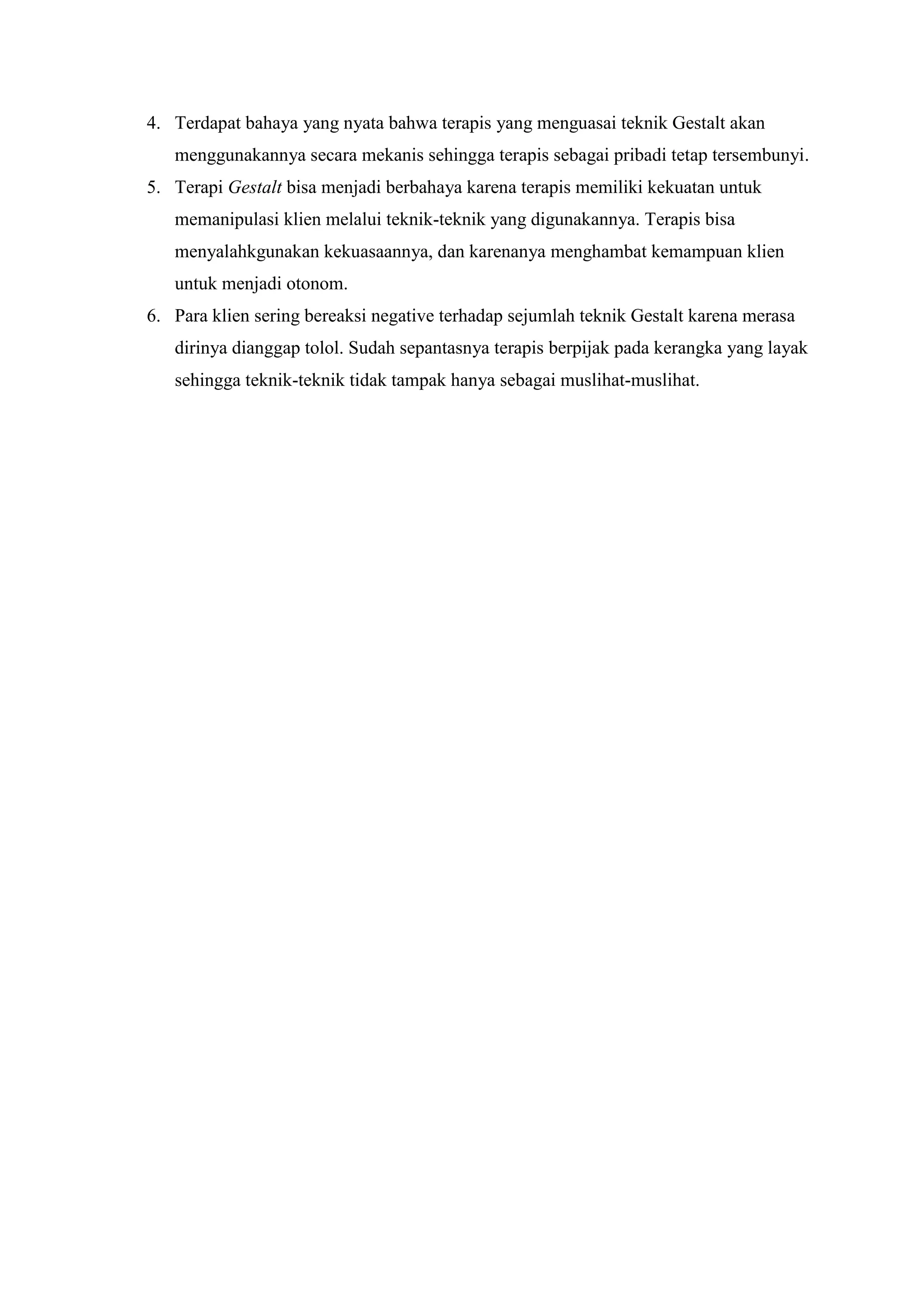 4. Terdapat bahaya yang nyata bahwa terapis yang menguasai teknik Gestalt akan
menggunakannya secara mekanis sehingga terapis sebagai pribadi tetap tersembunyi.
5. Terapi Gestalt bisa menjadi berbahaya karena terapis memiliki kekuatan untuk
memanipulasi klien melalui teknik-teknik yang digunakannya. Terapis bisa
menyalahkgunakan kekuasaannya, dan karenanya menghambat kemampuan klien
untuk menjadi otonom.
6. Para klien sering bereaksi negative terhadap sejumlah teknik Gestalt karena merasa
dirinya dianggap tolol. Sudah sepantasnya terapis berpijak pada kerangka yang layak
sehingga teknik-teknik tidak tampak hanya sebagai muslihat-muslihat.
 