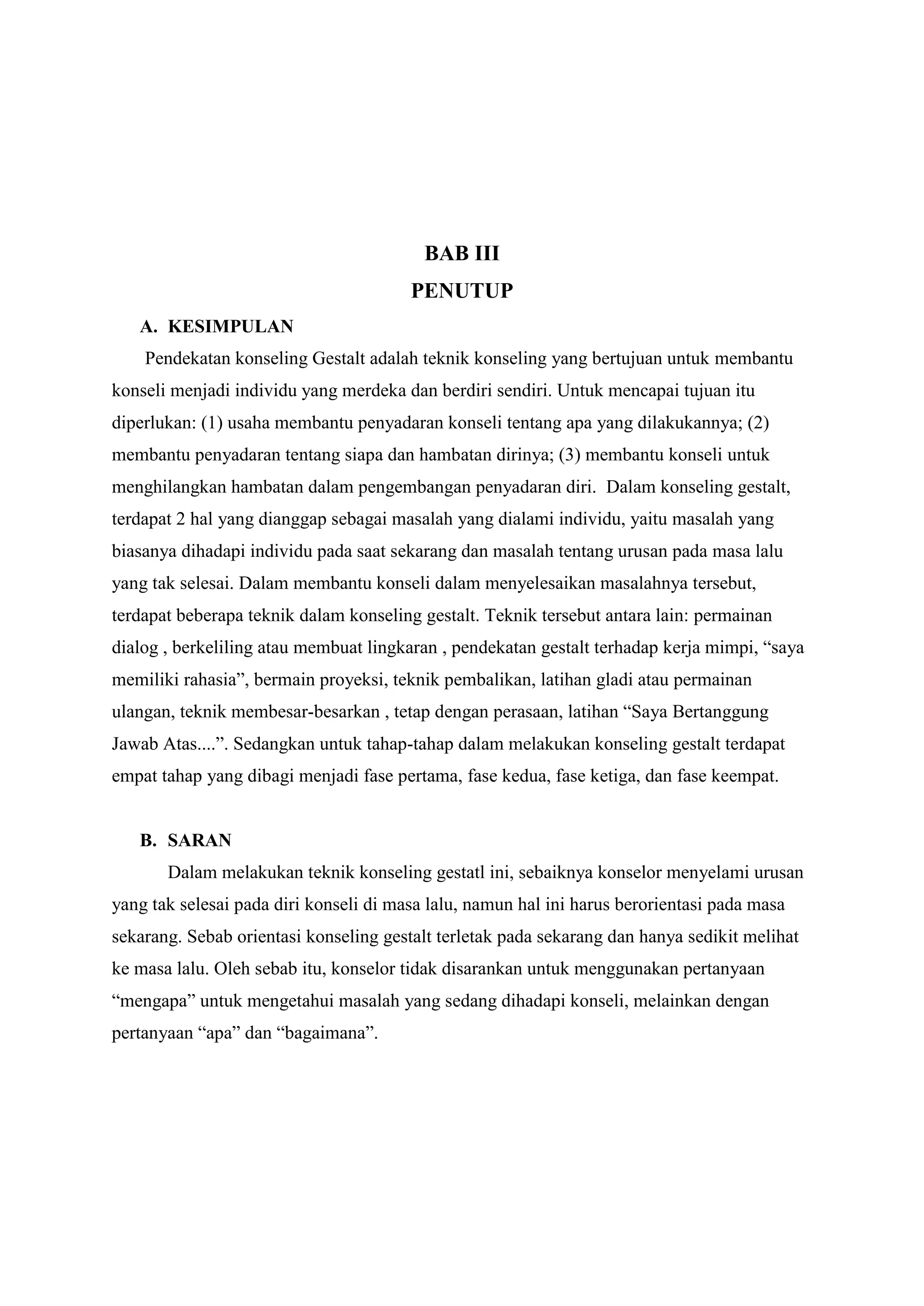 BAB III
PENUTUP
A. KESIMPULAN
Pendekatan konseling Gestalt adalah teknik konseling yang bertujuan untuk membantu
konseli menjadi individu yang merdeka dan berdiri sendiri. Untuk mencapai tujuan itu
diperlukan: (1) usaha membantu penyadaran konseli tentang apa yang dilakukannya; (2)
membantu penyadaran tentang siapa dan hambatan dirinya; (3) membantu konseli untuk
menghilangkan hambatan dalam pengembangan penyadaran diri. Dalam konseling gestalt,
terdapat 2 hal yang dianggap sebagai masalah yang dialami individu, yaitu masalah yang
biasanya dihadapi individu pada saat sekarang dan masalah tentang urusan pada masa lalu
yang tak selesai. Dalam membantu konseli dalam menyelesaikan masalahnya tersebut,
terdapat beberapa teknik dalam konseling gestalt. Teknik tersebut antara lain: permainan
dialog , berkeliling atau membuat lingkaran , pendekatan gestalt terhadap kerja mimpi, “saya
memiliki rahasia”, bermain proyeksi, teknik pembalikan, latihan gladi atau permainan
ulangan, teknik membesar-besarkan , tetap dengan perasaan, latihan “Saya Bertanggung
Jawab Atas....”. Sedangkan untuk tahap-tahap dalam melakukan konseling gestalt terdapat
empat tahap yang dibagi menjadi fase pertama, fase kedua, fase ketiga, dan fase keempat.
B. SARAN
Dalam melakukan teknik konseling gestatl ini, sebaiknya konselor menyelami urusan
yang tak selesai pada diri konseli di masa lalu, namun hal ini harus berorientasi pada masa
sekarang. Sebab orientasi konseling gestalt terletak pada sekarang dan hanya sedikit melihat
ke masa lalu. Oleh sebab itu, konselor tidak disarankan untuk menggunakan pertanyaan
“mengapa” untuk mengetahui masalah yang sedang dihadapi konseli, melainkan dengan
pertanyaan “apa” dan “bagaimana”.
 