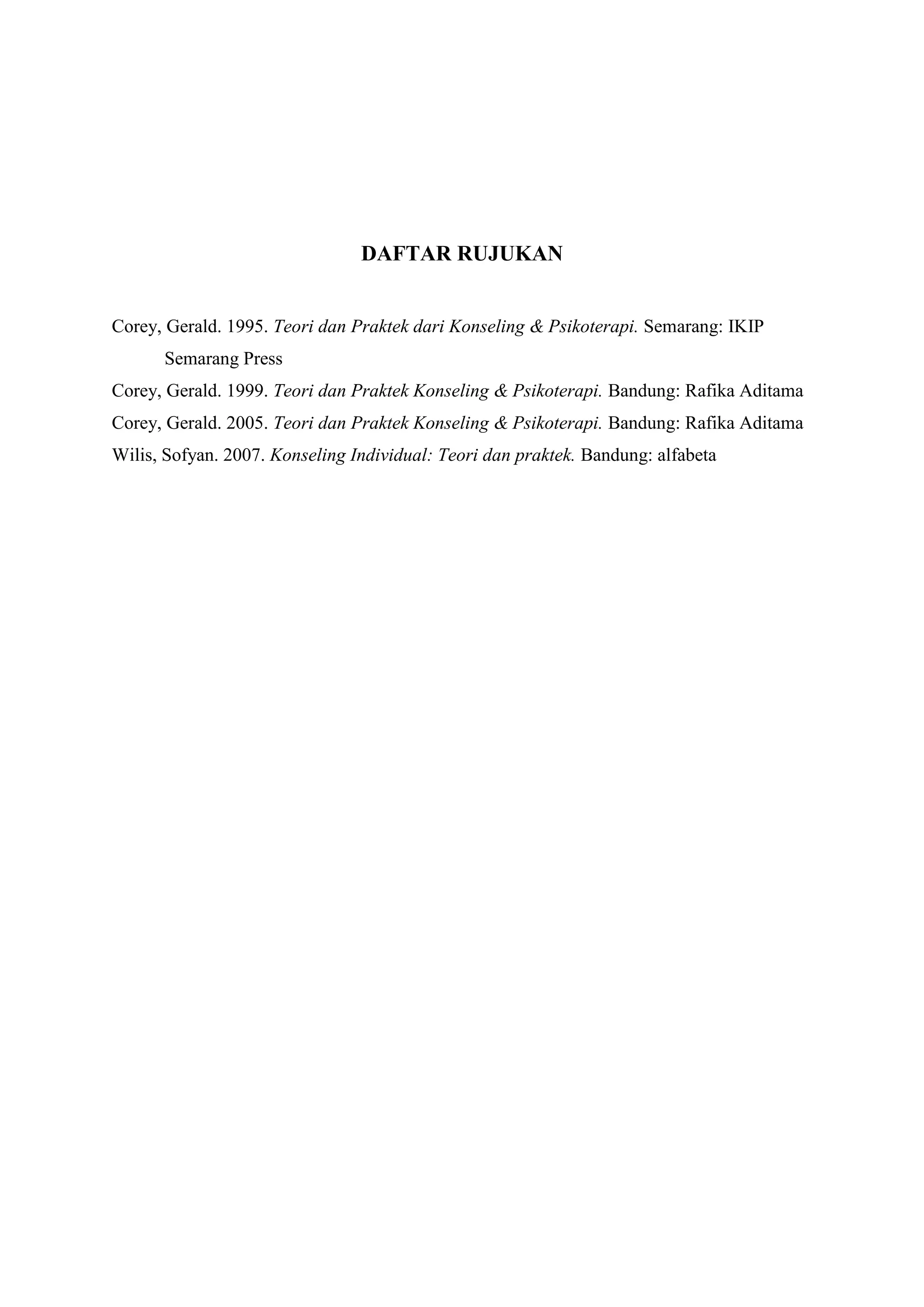 DAFTAR RUJUKAN
Corey, Gerald. 1995. Teori dan Praktek dari Konseling & Psikoterapi. Semarang: IKIP
Semarang Press
Corey, Gerald. 1999. Teori dan Praktek Konseling & Psikoterapi. Bandung: Rafika Aditama
Corey, Gerald. 2005. Teori dan Praktek Konseling & Psikoterapi. Bandung: Rafika Aditama
Wilis, Sofyan. 2007. Konseling Individual: Teori dan praktek. Bandung: alfabeta
 