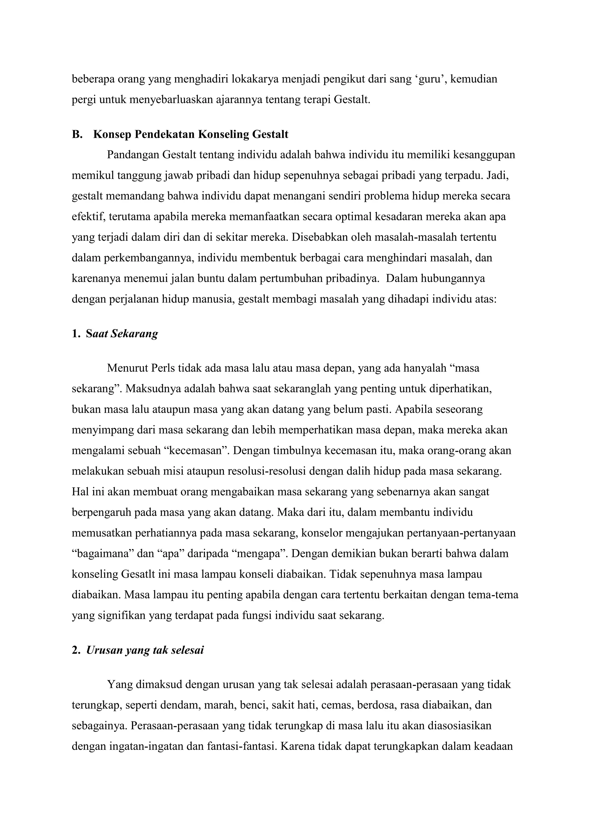 beberapa orang yang menghadiri lokakarya menjadi pengikut dari sang „guru‟, kemudian
pergi untuk menyebarluaskan ajarannya tentang terapi Gestalt.
B. Konsep Pendekatan Konseling Gestalt
Pandangan Gestalt tentang individu adalah bahwa individu itu memiliki kesanggupan
memikul tanggung jawab pribadi dan hidup sepenuhnya sebagai pribadi yang terpadu. Jadi,
gestalt memandang bahwa individu dapat menangani sendiri problema hidup mereka secara
efektif, terutama apabila mereka memanfaatkan secara optimal kesadaran mereka akan apa
yang terjadi dalam diri dan di sekitar mereka. Disebabkan oleh masalah-masalah tertentu
dalam perkembangannya, individu membentuk berbagai cara menghindari masalah, dan
karenanya menemui jalan buntu dalam pertumbuhan pribadinya. Dalam hubungannya
dengan perjalanan hidup manusia, gestalt membagi masalah yang dihadapi individu atas:
1. Saat Sekarang
Menurut Perls tidak ada masa lalu atau masa depan, yang ada hanyalah “masa
sekarang”. Maksudnya adalah bahwa saat sekaranglah yang penting untuk diperhatikan,
bukan masa lalu ataupun masa yang akan datang yang belum pasti. Apabila seseorang
menyimpang dari masa sekarang dan lebih memperhatikan masa depan, maka mereka akan
mengalami sebuah “kecemasan”. Dengan timbulnya kecemasan itu, maka orang-orang akan
melakukan sebuah misi ataupun resolusi-resolusi dengan dalih hidup pada masa sekarang.
Hal ini akan membuat orang mengabaikan masa sekarang yang sebenarnya akan sangat
berpengaruh pada masa yang akan datang. Maka dari itu, dalam membantu individu
memusatkan perhatiannya pada masa sekarang, konselor mengajukan pertanyaan-pertanyaan
“bagaimana” dan “apa” daripada “mengapa”. Dengan demikian bukan berarti bahwa dalam
konseling Gesatlt ini masa lampau konseli diabaikan. Tidak sepenuhnya masa lampau
diabaikan. Masa lampau itu penting apabila dengan cara tertentu berkaitan dengan tema-tema
yang signifikan yang terdapat pada fungsi individu saat sekarang.
2. Urusan yang tak selesai
Yang dimaksud dengan urusan yang tak selesai adalah perasaan-perasaan yang tidak
terungkap, seperti dendam, marah, benci, sakit hati, cemas, berdosa, rasa diabaikan, dan
sebagainya. Perasaan-perasaan yang tidak terungkap di masa lalu itu akan diasosiasikan
dengan ingatan-ingatan dan fantasi-fantasi. Karena tidak dapat terungkapkan dalam keadaan
 