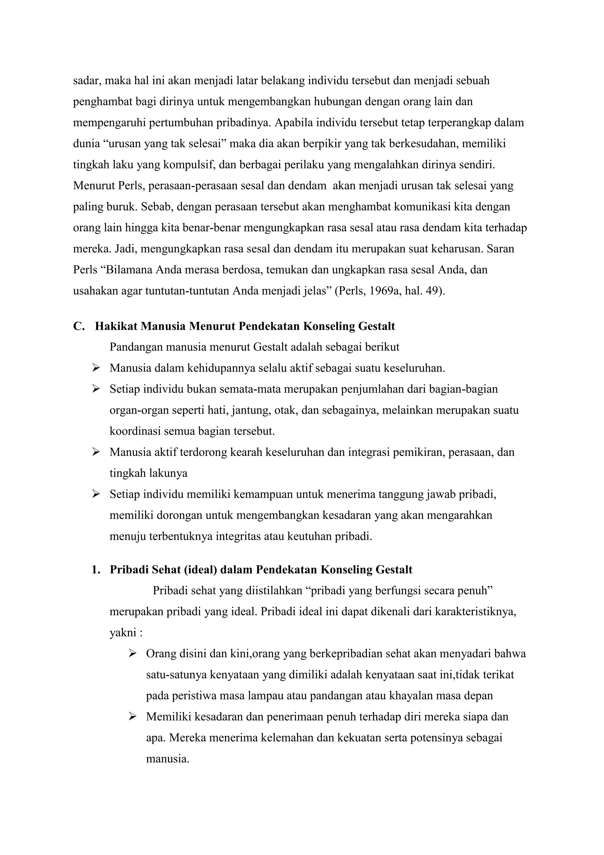 sadar, maka hal ini akan menjadi latar belakang individu tersebut dan menjadi sebuah
penghambat bagi dirinya untuk mengembangkan hubungan dengan orang lain dan
mempengaruhi pertumbuhan pribadinya. Apabila individu tersebut tetap terperangkap dalam
dunia “urusan yang tak selesai” maka dia akan berpikir yang tak berkesudahan, memiliki
tingkah laku yang kompulsif, dan berbagai perilaku yang mengalahkan dirinya sendiri.
Menurut Perls, perasaan-perasaan sesal dan dendam akan menjadi urusan tak selesai yang
paling buruk. Sebab, dengan perasaan tersebut akan menghambat komunikasi kita dengan
orang lain hingga kita benar-benar mengungkapkan rasa sesal atau rasa dendam kita terhadap
mereka. Jadi, mengungkapkan rasa sesal dan dendam itu merupakan suat keharusan. Saran
Perls “Bilamana Anda merasa berdosa, temukan dan ungkapkan rasa sesal Anda, dan
usahakan agar tuntutan-tuntutan Anda menjadi jelas” (Perls, 1969a, hal. 49).
C. Hakikat Manusia Menurut Pendekatan Konseling Gestalt
Pandangan manusia menurut Gestalt adalah sebagai berikut
 Manusia dalam kehidupannya selalu aktif sebagai suatu keseluruhan.
 Setiap individu bukan semata-mata merupakan penjumlahan dari bagian-bagian
organ-organ seperti hati, jantung, otak, dan sebagainya, melainkan merupakan suatu
koordinasi semua bagian tersebut.
 Manusia aktif terdorong kearah keseluruhan dan integrasi pemikiran, perasaan, dan
tingkah lakunya
 Setiap individu memiliki kemampuan untuk menerima tanggung jawab pribadi,
memiliki dorongan untuk mengembangkan kesadaran yang akan mengarahkan
menuju terbentuknya integritas atau keutuhan pribadi.
1. Pribadi Sehat (ideal) dalam Pendekatan Konseling Gestalt
Pribadi sehat yang diistilahkan “pribadi yang berfungsi secara penuh”
merupakan pribadi yang ideal. Pribadi ideal ini dapat dikenali dari karakteristiknya,
yakni :
 Orang disini dan kini,orang yang berkepribadian sehat akan menyadari bahwa
satu-satunya kenyataan yang dimiliki adalah kenyataan saat ini,tidak terikat
pada peristiwa masa lampau atau pandangan atau khayalan masa depan
 Memiliki kesadaran dan penerimaan penuh terhadap diri mereka siapa dan
apa. Mereka menerima kelemahan dan kekuatan serta potensinya sebagai
manusia.
 