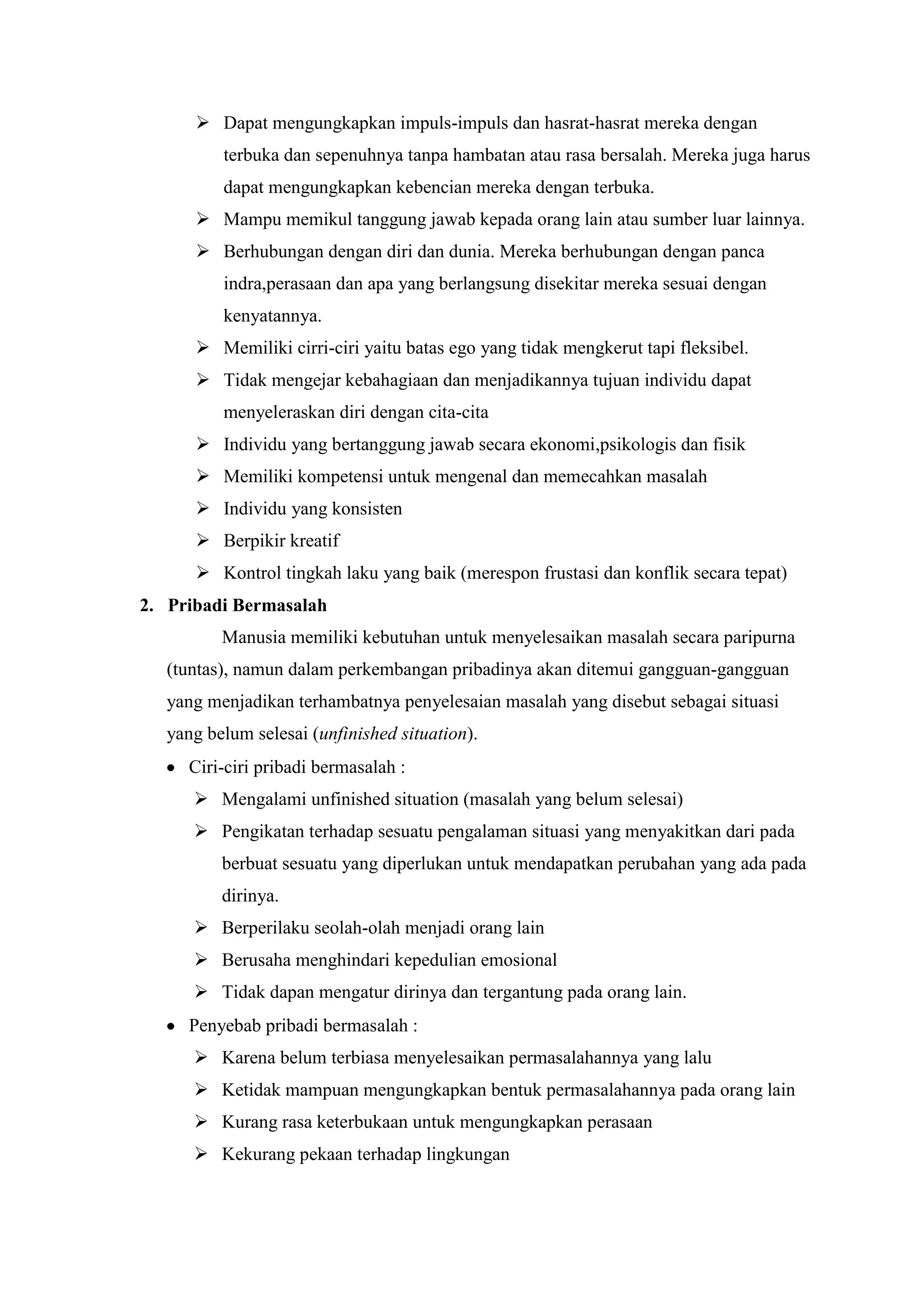  Dapat mengungkapkan impuls-impuls dan hasrat-hasrat mereka dengan
terbuka dan sepenuhnya tanpa hambatan atau rasa bersalah. Mereka juga harus
dapat mengungkapkan kebencian mereka dengan terbuka.
 Mampu memikul tanggung jawab kepada orang lain atau sumber luar lainnya.
 Berhubungan dengan diri dan dunia. Mereka berhubungan dengan panca
indra,perasaan dan apa yang berlangsung disekitar mereka sesuai dengan
kenyatannya.
 Memiliki cirri-ciri yaitu batas ego yang tidak mengkerut tapi fleksibel.
 Tidak mengejar kebahagiaan dan menjadikannya tujuan individu dapat
menyeleraskan diri dengan cita-cita
 Individu yang bertanggung jawab secara ekonomi,psikologis dan fisik
 Memiliki kompetensi untuk mengenal dan memecahkan masalah
 Individu yang konsisten
 Berpikir kreatif
 Kontrol tingkah laku yang baik (merespon frustasi dan konflik secara tepat)
2. Pribadi Bermasalah
Manusia memiliki kebutuhan untuk menyelesaikan masalah secara paripurna
(tuntas), namun dalam perkembangan pribadinya akan ditemui gangguan-gangguan
yang menjadikan terhambatnya penyelesaian masalah yang disebut sebagai situasi
yang belum selesai (unfinished situation).
Ciri-ciri pribadi bermasalah :
 Mengalami unfinished situation (masalah yang belum selesai)
 Pengikatan terhadap sesuatu pengalaman situasi yang menyakitkan dari pada
berbuat sesuatu yang diperlukan untuk mendapatkan perubahan yang ada pada
dirinya.
 Berperilaku seolah-olah menjadi orang lain
 Berusaha menghindari kepedulian emosional
 Tidak dapan mengatur dirinya dan tergantung pada orang lain.
Penyebab pribadi bermasalah :
 Karena belum terbiasa menyelesaikan permasalahannya yang lalu
 Ketidak mampuan mengungkapkan bentuk permasalahannya pada orang lain
 Kurang rasa keterbukaan untuk mengungkapkan perasaan
 Kekurang pekaan terhadap lingkungan
 