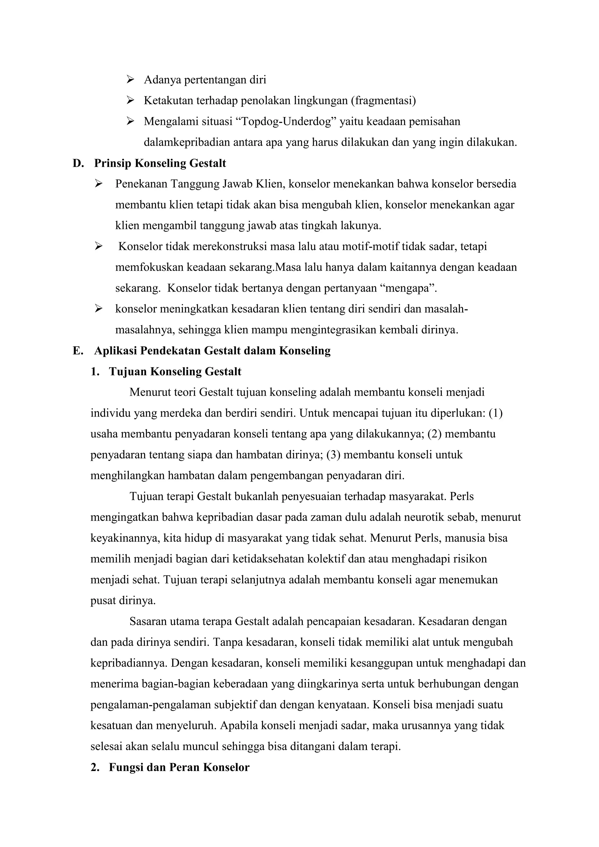 Adanya pertentangan diri
 Ketakutan terhadap penolakan lingkungan (fragmentasi)
 Mengalami situasi “Topdog-Underdog” yaitu keadaan pemisahan
dalamkepribadian antara apa yang harus dilakukan dan yang ingin dilakukan.
D. Prinsip Konseling Gestalt
 Penekanan Tanggung Jawab Klien, konselor menekankan bahwa konselor bersedia
membantu klien tetapi tidak akan bisa mengubah klien, konselor menekankan agar
klien mengambil tanggung jawab atas tingkah lakunya.
 Konselor tidak merekonstruksi masa lalu atau motif-motif tidak sadar, tetapi
memfokuskan keadaan sekarang.Masa lalu hanya dalam kaitannya dengan keadaan
sekarang. Konselor tidak bertanya dengan pertanyaan “mengapa”.
 konselor meningkatkan kesadaran klien tentang diri sendiri dan masalah-
masalahnya, sehingga klien mampu mengintegrasikan kembali dirinya.
E. Aplikasi Pendekatan Gestalt dalam Konseling
1. Tujuan Konseling Gestalt
Menurut teori Gestalt tujuan konseling adalah membantu konseli menjadi
individu yang merdeka dan berdiri sendiri. Untuk mencapai tujuan itu diperlukan: (1)
usaha membantu penyadaran konseli tentang apa yang dilakukannya; (2) membantu
penyadaran tentang siapa dan hambatan dirinya; (3) membantu konseli untuk
menghilangkan hambatan dalam pengembangan penyadaran diri.
Tujuan terapi Gestalt bukanlah penyesuaian terhadap masyarakat. Perls
mengingatkan bahwa kepribadian dasar pada zaman dulu adalah neurotik sebab, menurut
keyakinannya, kita hidup di masyarakat yang tidak sehat. Menurut Perls, manusia bisa
memilih menjadi bagian dari ketidaksehatan kolektif dan atau menghadapi risikon
menjadi sehat. Tujuan terapi selanjutnya adalah membantu konseli agar menemukan
pusat dirinya.
Sasaran utama terapa Gestalt adalah pencapaian kesadaran. Kesadaran dengan
dan pada dirinya sendiri. Tanpa kesadaran, konseli tidak memiliki alat untuk mengubah
kepribadiannya. Dengan kesadaran, konseli memiliki kesanggupan untuk menghadapi dan
menerima bagian-bagian keberadaan yang diingkarinya serta untuk berhubungan dengan
pengalaman-pengalaman subjektif dan dengan kenyataan. Konseli bisa menjadi suatu
kesatuan dan menyeluruh. Apabila konseli menjadi sadar, maka urusannya yang tidak
selesai akan selalu muncul sehingga bisa ditangani dalam terapi.
2. Fungsi dan Peran Konselor
 