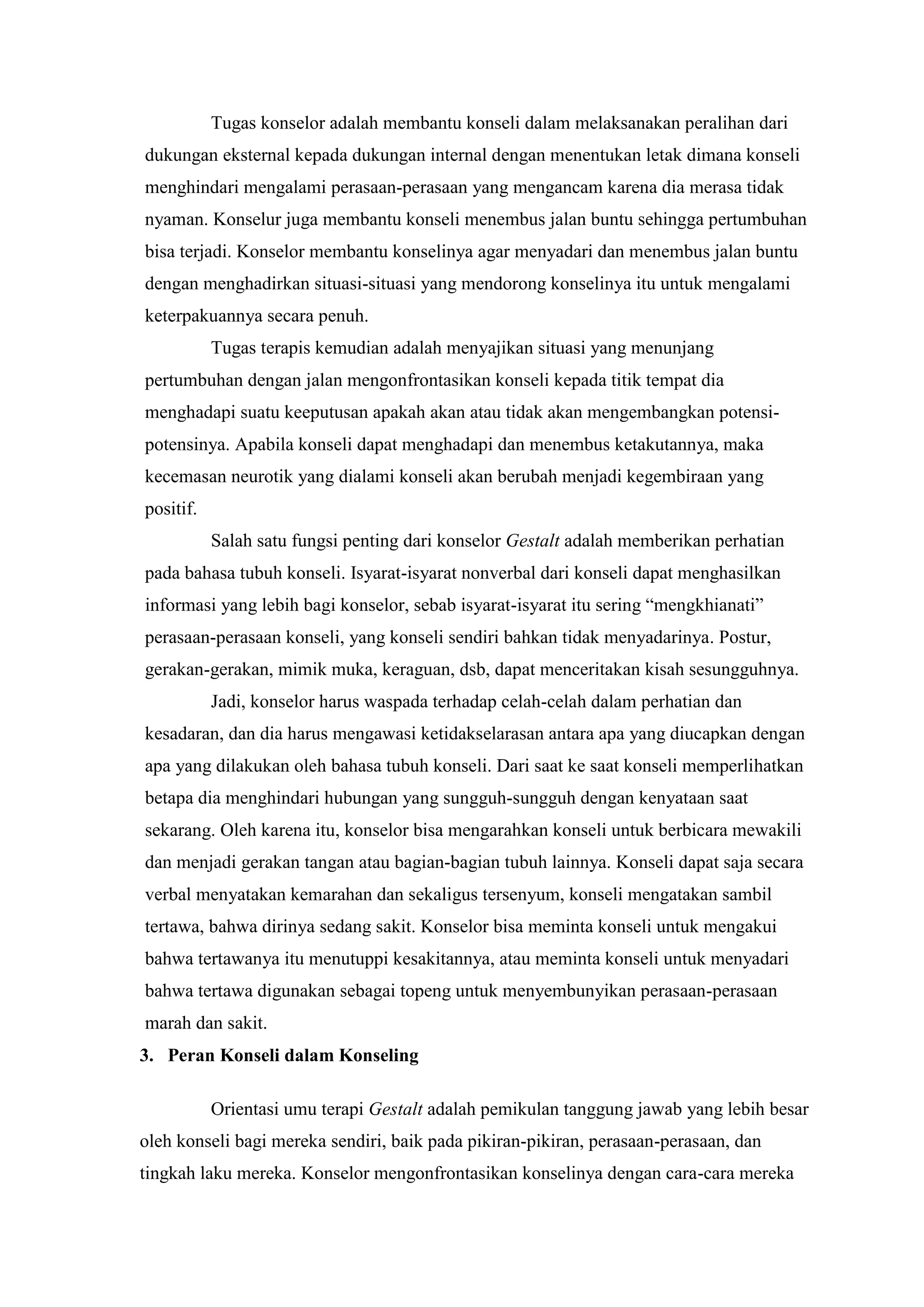 Tugas konselor adalah membantu konseli dalam melaksanakan peralihan dari
dukungan eksternal kepada dukungan internal dengan menentukan letak dimana konseli
menghindari mengalami perasaan-perasaan yang mengancam karena dia merasa tidak
nyaman. Konselur juga membantu konseli menembus jalan buntu sehingga pertumbuhan
bisa terjadi. Konselor membantu konselinya agar menyadari dan menembus jalan buntu
dengan menghadirkan situasi-situasi yang mendorong konselinya itu untuk mengalami
keterpakuannya secara penuh.
Tugas terapis kemudian adalah menyajikan situasi yang menunjang
pertumbuhan dengan jalan mengonfrontasikan konseli kepada titik tempat dia
menghadapi suatu keeputusan apakah akan atau tidak akan mengembangkan potensi-
potensinya. Apabila konseli dapat menghadapi dan menembus ketakutannya, maka
kecemasan neurotik yang dialami konseli akan berubah menjadi kegembiraan yang
positif.
Salah satu fungsi penting dari konselor Gestalt adalah memberikan perhatian
pada bahasa tubuh konseli. Isyarat-isyarat nonverbal dari konseli dapat menghasilkan
informasi yang lebih bagi konselor, sebab isyarat-isyarat itu sering “mengkhianati”
perasaan-perasaan konseli, yang konseli sendiri bahkan tidak menyadarinya. Postur,
gerakan-gerakan, mimik muka, keraguan, dsb, dapat menceritakan kisah sesungguhnya.
Jadi, konselor harus waspada terhadap celah-celah dalam perhatian dan
kesadaran, dan dia harus mengawasi ketidakselarasan antara apa yang diucapkan dengan
apa yang dilakukan oleh bahasa tubuh konseli. Dari saat ke saat konseli memperlihatkan
betapa dia menghindari hubungan yang sungguh-sungguh dengan kenyataan saat
sekarang. Oleh karena itu, konselor bisa mengarahkan konseli untuk berbicara mewakili
dan menjadi gerakan tangan atau bagian-bagian tubuh lainnya. Konseli dapat saja secara
verbal menyatakan kemarahan dan sekaligus tersenyum, konseli mengatakan sambil
tertawa, bahwa dirinya sedang sakit. Konselor bisa meminta konseli untuk mengakui
bahwa tertawanya itu menutuppi kesakitannya, atau meminta konseli untuk menyadari
bahwa tertawa digunakan sebagai topeng untuk menyembunyikan perasaan-perasaan
marah dan sakit.
3. Peran Konseli dalam Konseling
Orientasi umu terapi Gestalt adalah pemikulan tanggung jawab yang lebih besar
oleh konseli bagi mereka sendiri, baik pada pikiran-pikiran, perasaan-perasaan, dan
tingkah laku mereka. Konselor mengonfrontasikan konselinya dengan cara-cara mereka
 