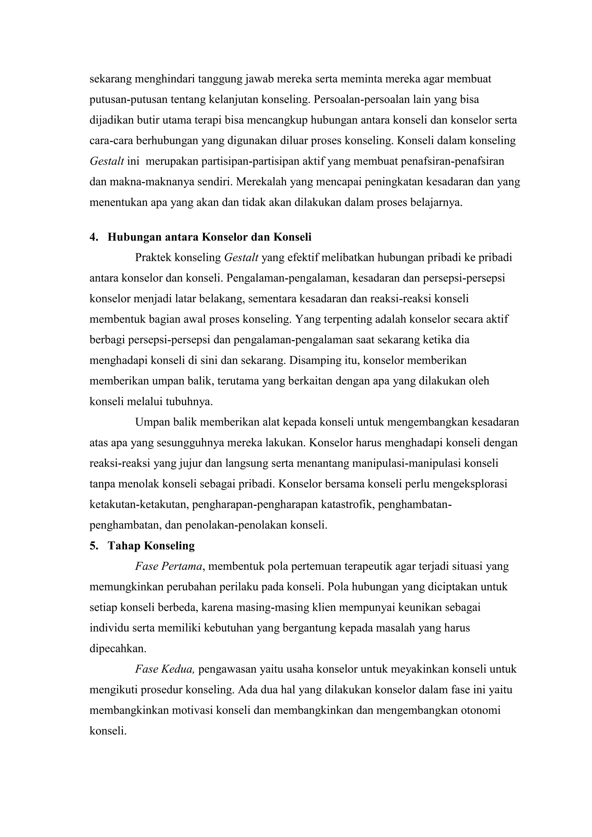 sekarang menghindari tanggung jawab mereka serta meminta mereka agar membuat
putusan-putusan tentang kelanjutan konseling. Persoalan-persoalan lain yang bisa
dijadikan butir utama terapi bisa mencangkup hubungan antara konseli dan konselor serta
cara-cara berhubungan yang digunakan diluar proses konseling. Konseli dalam konseling
Gestalt ini merupakan partisipan-partisipan aktif yang membuat penafsiran-penafsiran
dan makna-maknanya sendiri. Merekalah yang mencapai peningkatan kesadaran dan yang
menentukan apa yang akan dan tidak akan dilakukan dalam proses belajarnya.
4. Hubungan antara Konselor dan Konseli
Praktek konseling Gestalt yang efektif melibatkan hubungan pribadi ke pribadi
antara konselor dan konseli. Pengalaman-pengalaman, kesadaran dan persepsi-persepsi
konselor menjadi latar belakang, sementara kesadaran dan reaksi-reaksi konseli
membentuk bagian awal proses konseling. Yang terpenting adalah konselor secara aktif
berbagi persepsi-persepsi dan pengalaman-pengalaman saat sekarang ketika dia
menghadapi konseli di sini dan sekarang. Disamping itu, konselor memberikan
memberikan umpan balik, terutama yang berkaitan dengan apa yang dilakukan oleh
konseli melalui tubuhnya.
Umpan balik memberikan alat kepada konseli untuk mengembangkan kesadaran
atas apa yang sesungguhnya mereka lakukan. Konselor harus menghadapi konseli dengan
reaksi-reaksi yang jujur dan langsung serta menantang manipulasi-manipulasi konseli
tanpa menolak konseli sebagai pribadi. Konselor bersama konseli perlu mengeksplorasi
ketakutan-ketakutan, pengharapan-pengharapan katastrofik, penghambatan-
penghambatan, dan penolakan-penolakan konseli.
5. Tahap Konseling
Fase Pertama, membentuk pola pertemuan terapeutik agar terjadi situasi yang
memungkinkan perubahan perilaku pada konseli. Pola hubungan yang diciptakan untuk
setiap konseli berbeda, karena masing-masing klien mempunyai keunikan sebagai
individu serta memiliki kebutuhan yang bergantung kepada masalah yang harus
dipecahkan.
Fase Kedua, pengawasan yaitu usaha konselor untuk meyakinkan konseli untuk
mengikuti prosedur konseling. Ada dua hal yang dilakukan konselor dalam fase ini yaitu
membangkinkan motivasi konseli dan membangkinkan dan mengembangkan otonomi
konseli.
 