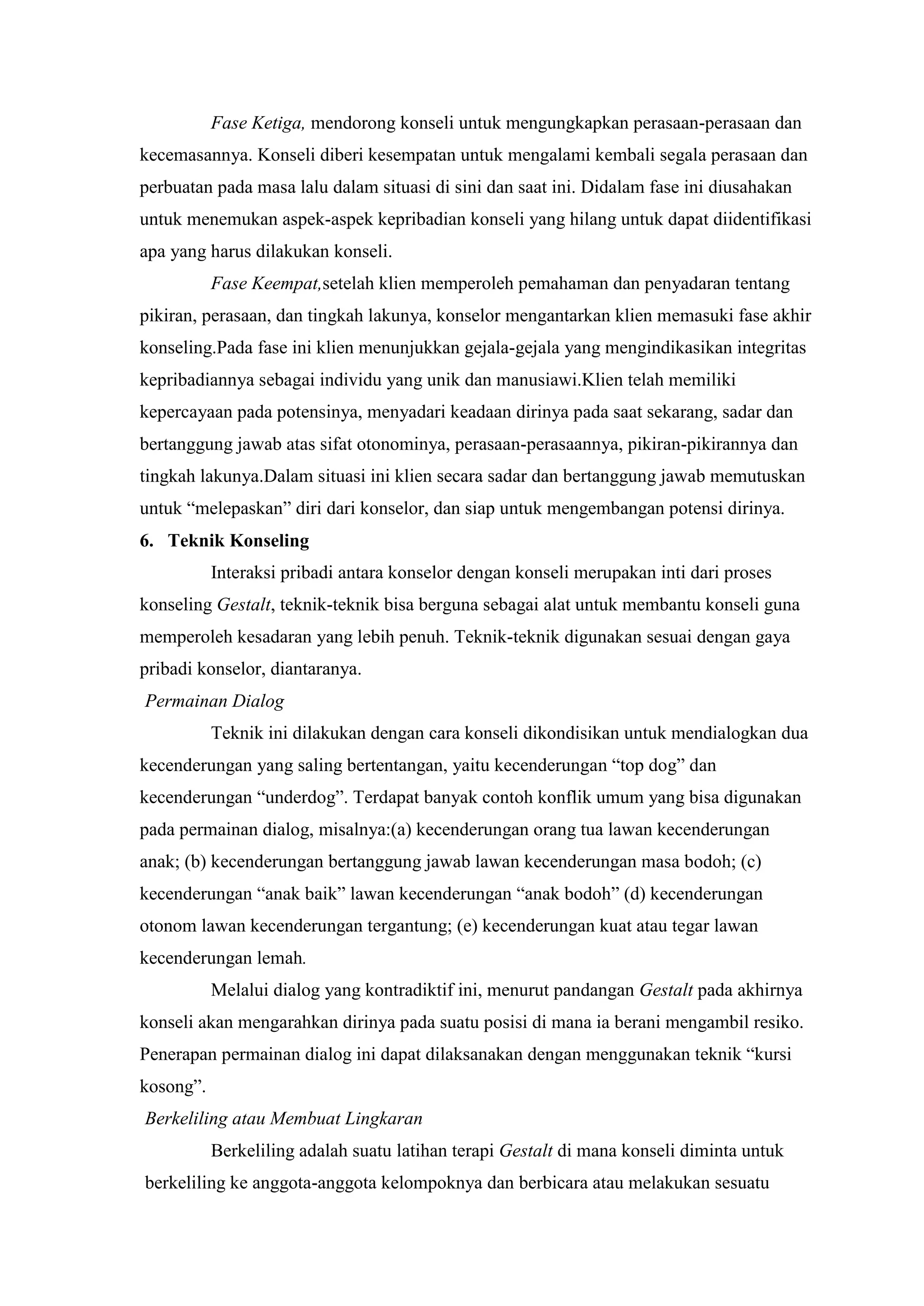 Fase Ketiga, mendorong konseli untuk mengungkapkan perasaan-perasaan dan
kecemasannya. Konseli diberi kesempatan untuk mengalami kembali segala perasaan dan
perbuatan pada masa lalu dalam situasi di sini dan saat ini. Didalam fase ini diusahakan
untuk menemukan aspek-aspek kepribadian konseli yang hilang untuk dapat diidentifikasi
apa yang harus dilakukan konseli.
Fase Keempat,setelah klien memperoleh pemahaman dan penyadaran tentang
pikiran, perasaan, dan tingkah lakunya, konselor mengantarkan klien memasuki fase akhir
konseling.Pada fase ini klien menunjukkan gejala-gejala yang mengindikasikan integritas
kepribadiannya sebagai individu yang unik dan manusiawi.Klien telah memiliki
kepercayaan pada potensinya, menyadari keadaan dirinya pada saat sekarang, sadar dan
bertanggung jawab atas sifat otonominya, perasaan-perasaannya, pikiran-pikirannya dan
tingkah lakunya.Dalam situasi ini klien secara sadar dan bertanggung jawab memutuskan
untuk “melepaskan” diri dari konselor, dan siap untuk mengembangan potensi dirinya.
6. Teknik Konseling
Interaksi pribadi antara konselor dengan konseli merupakan inti dari proses
konseling Gestalt, teknik-teknik bisa berguna sebagai alat untuk membantu konseli guna
memperoleh kesadaran yang lebih penuh. Teknik-teknik digunakan sesuai dengan gaya
pribadi konselor, diantaranya.
Permainan Dialog
Teknik ini dilakukan dengan cara konseli dikondisikan untuk mendialogkan dua
kecenderungan yang saling bertentangan, yaitu kecenderungan “top dog” dan
kecenderungan “underdog”. Terdapat banyak contoh konflik umum yang bisa digunakan
pada permainan dialog, misalnya:(a) kecenderungan orang tua lawan kecenderungan
anak; (b) kecenderungan bertanggung jawab lawan kecenderungan masa bodoh; (c)
kecenderungan “anak baik” lawan kecenderungan “anak bodoh” (d) kecenderungan
otonom lawan kecenderungan tergantung; (e) kecenderungan kuat atau tegar lawan
kecenderungan lemah.
Melalui dialog yang kontradiktif ini, menurut pandangan Gestalt pada akhirnya
konseli akan mengarahkan dirinya pada suatu posisi di mana ia berani mengambil resiko.
Penerapan permainan dialog ini dapat dilaksanakan dengan menggunakan teknik “kursi
kosong”.
Berkeliling atau Membuat Lingkaran
Berkeliling adalah suatu latihan terapi Gestalt di mana konseli diminta untuk
berkeliling ke anggota-anggota kelompoknya dan berbicara atau melakukan sesuatu
 