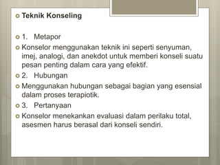  Teknik Konseling
 1. Metapor
 Konselor menggunakan teknik ini seperti senyuman,
imej, analogi, dan anekdot untuk memberi konseli suatu
pesan penting dalam cara yang efektif.
 2. Hubungan
 Menggunakan hubungan sebagai bagian yang esensial
dalam proses terapiotik.
 3. Pertanyaan
 Konselor menekankan evaluasi dalam perilaku total,
asesmen harus berasal dari konseli sendiri.
 