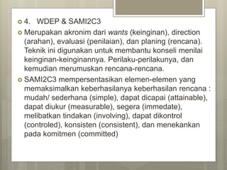  4. WDEP & SAMI2C3
 Merupakan akronim dari wants (keinginan), direction
(arahan), evaluasi (penilaian), dan planing (rencana).
Teknik ini digunakan untuk membantu konseli menilai
keinginan-keinginannya. Perilaku-perilakunya, dan
kemudian merumuskan rencana-rencana.
 SAMI2C3 mempersentasikan elemen-elemen yang
memaksimalkan keberhasilanya keberhasilan rencana :
mudah/ sederhana (simple), dapat dicapai (attainable),
dapat diukur (measurable), segera (immedate),
melibatkan tindakan (involving), dapat dikontrol
(controled), konsisten (consistent), dan menekankan
pada komitmen (committed)
 