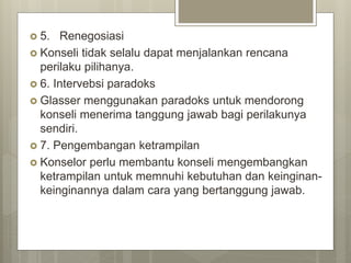  5. Renegosiasi
 Konseli tidak selalu dapat menjalankan rencana
perilaku pilihanya.
 6. Intervebsi paradoks
 Glasser menggunakan paradoks untuk mendorong
konseli menerima tanggung jawab bagi perilakunya
sendiri.
 7. Pengembangan ketrampilan
 Konselor perlu membantu konseli mengembangkan
ketrampilan untuk memnuhi kebutuhan dan keinginan-
keinginannya dalam cara yang bertanggung jawab.
 