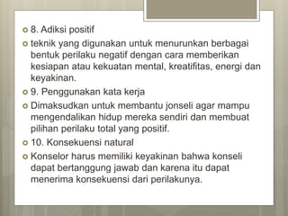  8. Adiksi positif
 teknik yang digunakan untuk menurunkan berbagai
bentuk perilaku negatif dengan cara memberikan
kesiapan atau kekuatan mental, kreatifitas, energi dan
keyakinan.
 9. Penggunakan kata kerja
 Dimaksudkan untuk membantu jonseli agar mampu
mengendalikan hidup mereka sendiri dan membuat
pilihan perilaku total yang positif.
 10. Konsekuensi natural
 Konselor harus memiliki keyakinan bahwa konseli
dapat bertanggung jawab dan karena itu dapat
menerima konsekuensi dari perilakunya.
 