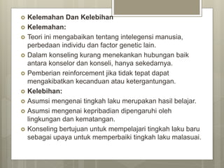  Kelemahan Dan Kelebihan
 Kelemahan:
 Teori ini mengabaikan tentang intelegensi manusia,
perbedaan individu dan factor genetic lain.
 Dalam konseling kurang menekankan hubungan baik
antara konselor dan konseli, hanya sekedarnya.
 Pemberian reinforcement jika tidak tepat dapat
mengakibatkan kecanduan atau ketergantungan.
 Kelebihan:
 Asumsi mengenai tingkah laku merupakan hasil belajar.
 Asumsi mengenai kepribadian dipengaruhi oleh
lingkungan dan kematangan.
 Konseling bertujuan untuk mempelajari tingkah laku baru
sebagai upaya untuk memperbaiki tingkah laku malasuai.
 